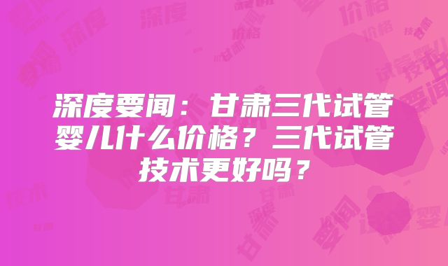 深度要闻：甘肃三代试管婴儿什么价格？三代试管技术更好吗？
