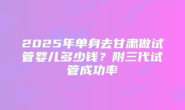 2025年单身去甘肃做试管婴儿多少钱?附三代试管成功率