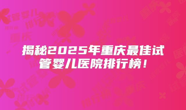 揭秘2025年重庆最佳试管婴儿医院排行榜！