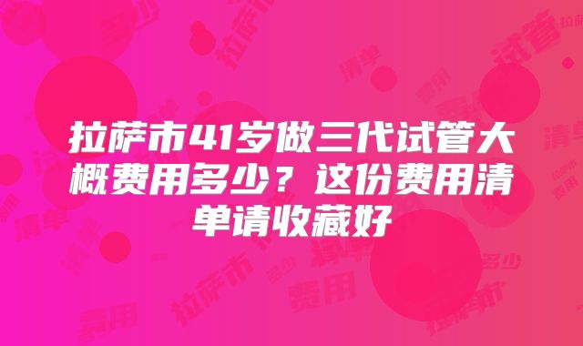 拉萨市41岁做三代试管大概费用多少？这份费用清单请收藏好