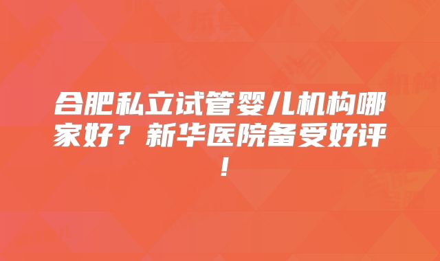 合肥私立试管婴儿机构哪家好?新华医院备受好评!