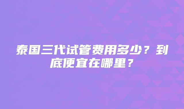 泰国三代试管费用多少？到底便宜在哪里？