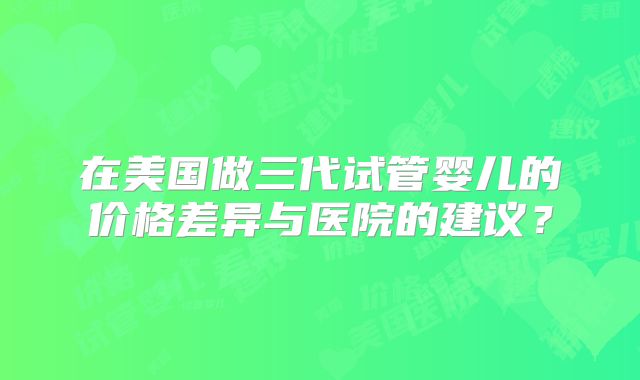 在美国做三代试管婴儿的价格差异与医院的建议?