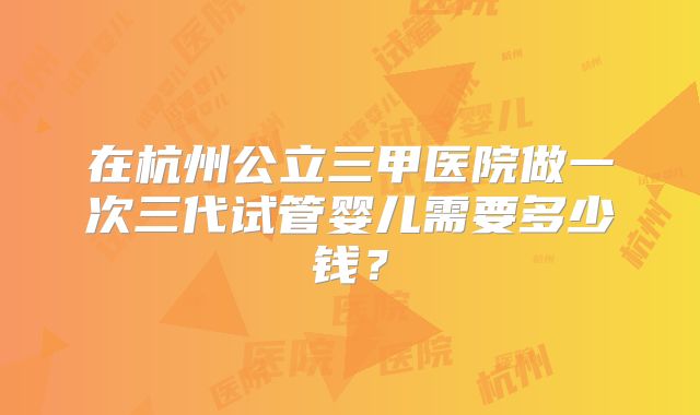 在杭州公立三甲医院做一次三代试管婴儿需要多少钱？