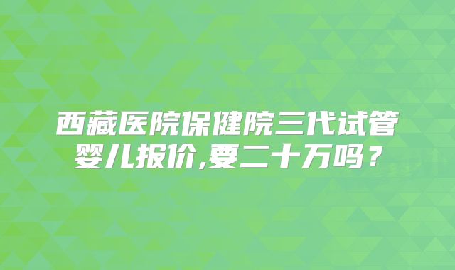 西藏医院保健院三代试管婴儿报价,要二十万吗？