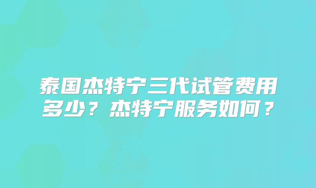 泰国杰特宁三代试管费用多少?杰特宁服务如何?