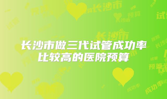 长沙市做三代试管成功率比较高的医院预算