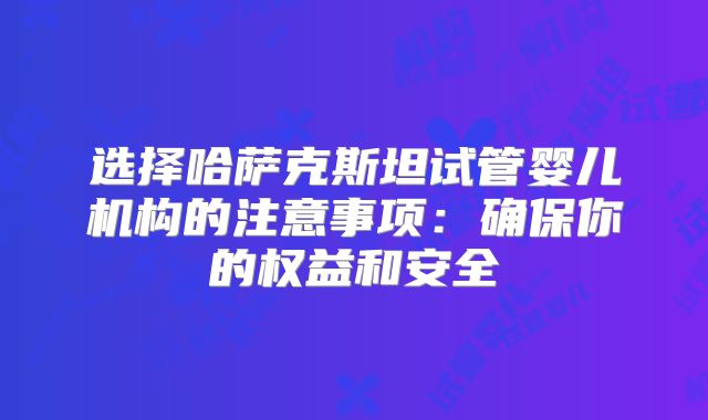 选择哈萨克斯坦试管婴儿机构的注意事项:确保你的权益和安全