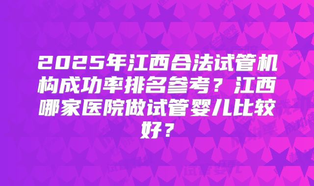 2025年江西合法试管机构成功率排名参考?江西哪家医院做试管婴儿比较好?