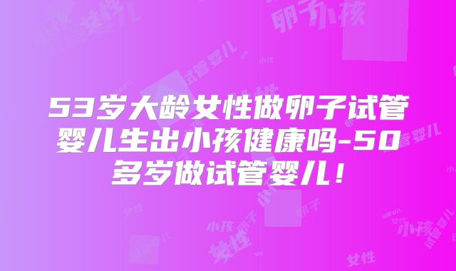 53岁大龄女性做卵子试管婴儿生出小孩健康吗-50多岁做试管婴儿!