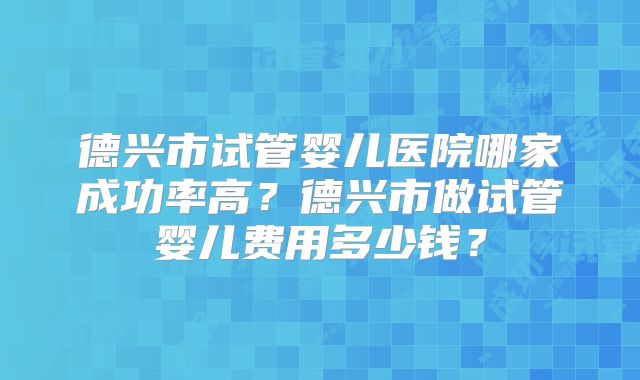 德兴市试管婴儿医院哪家成功率高?德兴市做试管婴儿费用多少钱?