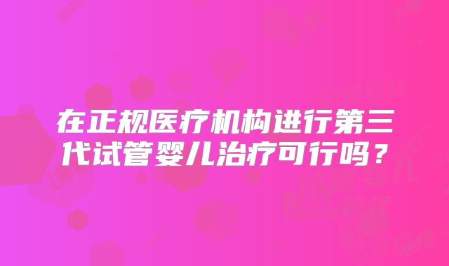 在正规医疗机构进行第三代试管婴儿治疗可行吗?
