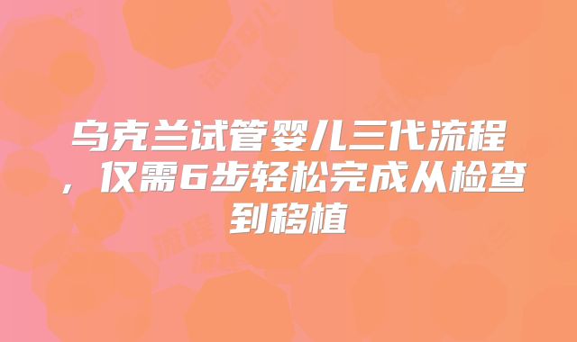 乌克兰试管婴儿三代流程，仅需6步轻松完成从检查到移植