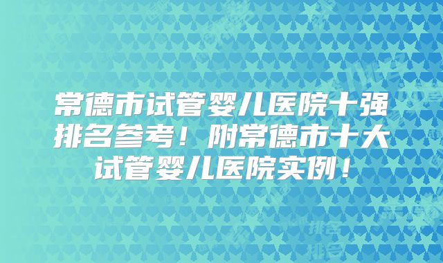 常德市试管婴儿医院十强排名参考!附常德市十大试管婴儿医院实例!