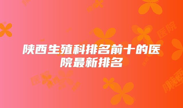 陕西生殖科排名前十的医院最新排名