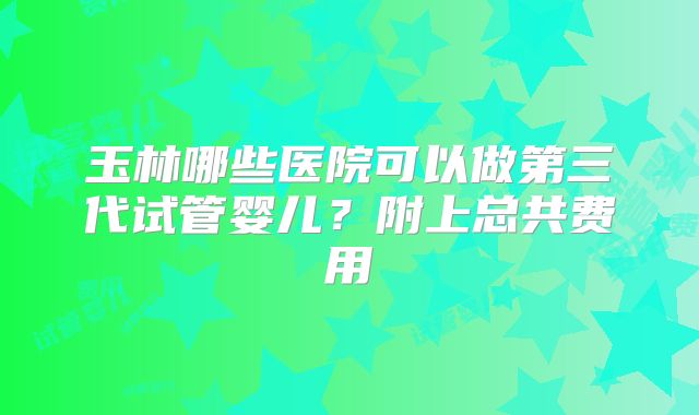 玉林哪些医院可以做第三代试管婴儿?附上总共费用