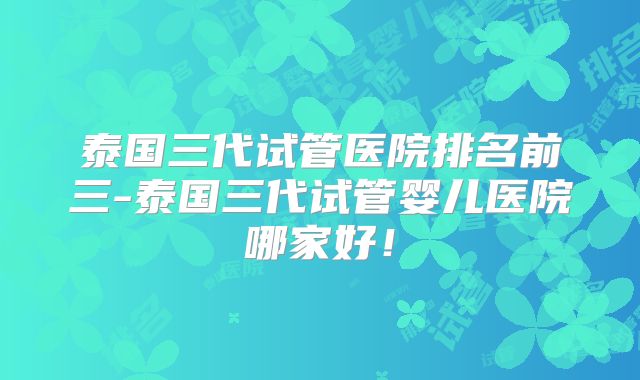 泰国三代试管医院排名前三-泰国三代试管婴儿医院哪家好！