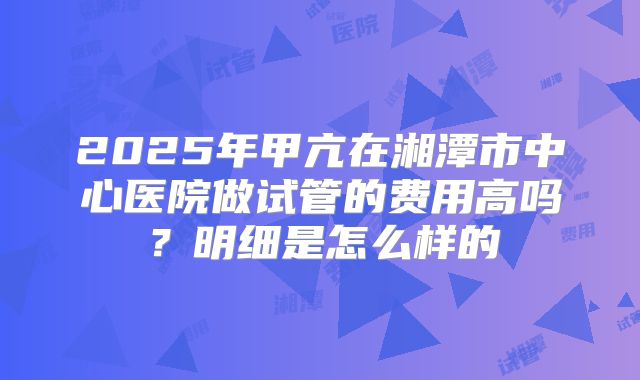 2025年甲亢在湘潭市中心医院做试管的费用高吗？明细是怎么样的