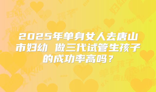 2025年单身女人去唐山市妇幼 做三代试管生孩子的成功率高吗?