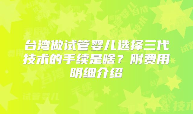 台湾做试管婴儿选择三代技术的手续是啥?附费用明细介绍