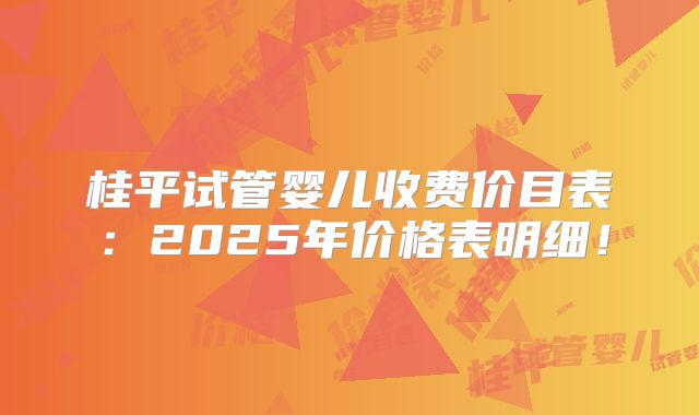 桂平试管婴儿收费价目表:2025年价格表明细!