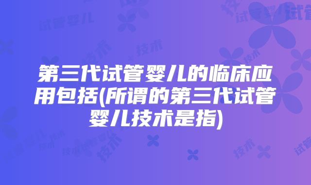 第三代试管婴儿的临床应用包括(所谓的第三代试管婴儿技术是指)