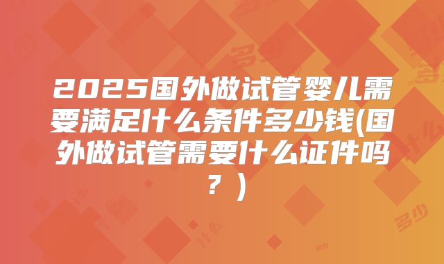 2025国外做试管婴儿需要满足什么条件多少钱(国外做试管需要什么证件吗？)