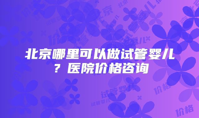 北京哪里可以做试管婴儿？医院价格咨询