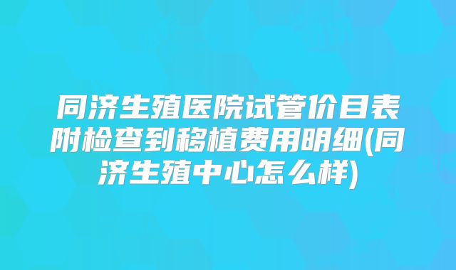 同济生殖医院试管价目表附检查到移植费用明细(同济生殖中心怎么样)