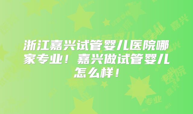 浙江嘉兴试管婴儿医院哪家专业!嘉兴做试管婴儿怎么样!