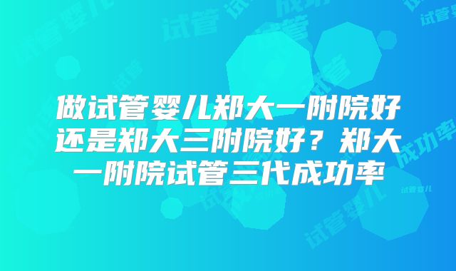 做试管婴儿郑大一附院好还是郑大三附院好？郑大一附院试管三代成功率
