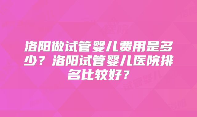 洛阳做试管婴儿费用是多少?洛阳试管婴儿医院排名比较好?