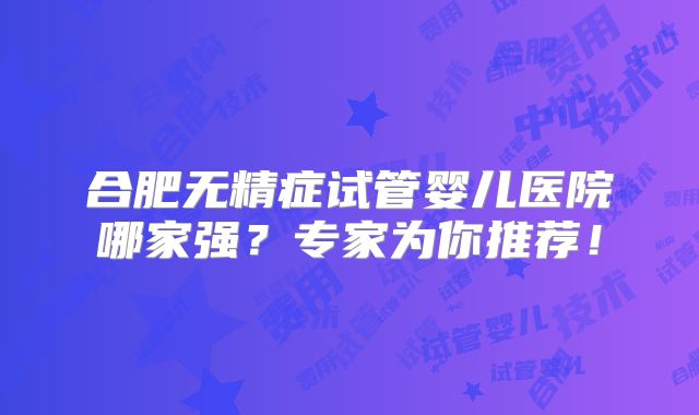 合肥无精症试管婴儿医院哪家强?专家为你推荐!
