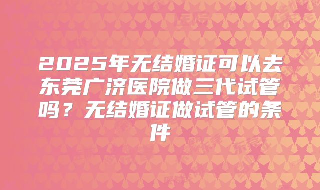 2025年无结婚证可以去东莞广济医院做三代试管吗？无结婚证做试管的条件