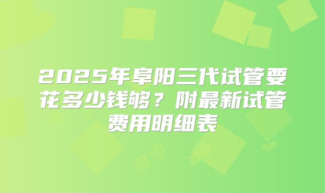 2025年阜阳三代试管要花多少钱够?附最新试管费用明细表
