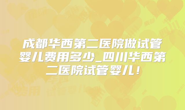 成都华西第二医院做试管婴儿费用多少_四川华西第二医院试管婴儿！