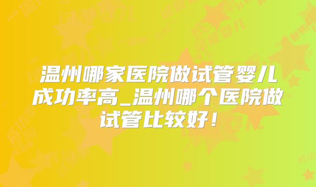 温州哪家医院做试管婴儿成功率高_温州哪个医院做试管比较好！
