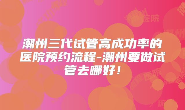 潮州三代试管高成功率的医院预约流程-潮州要做试管去哪好！