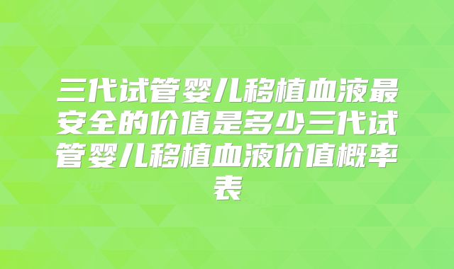 三代试管婴儿移植血液最安全的价值是多少三代试管婴儿移植血液价值概率表