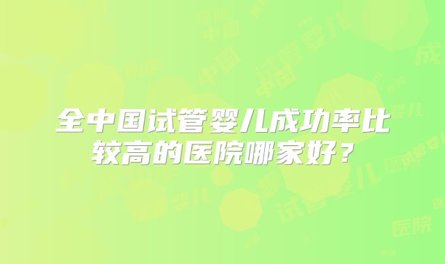 全中国试管婴儿成功率比较高的医院哪家好？