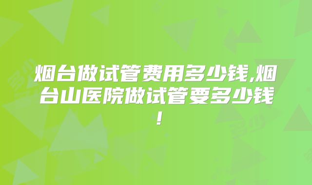 烟台做试管费用多少钱,烟台山医院做试管要多少钱！