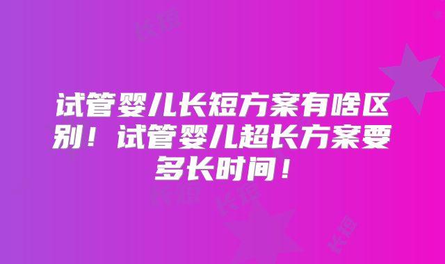 试管婴儿长短方案有啥区别!试管婴儿超长方案要多长时间!