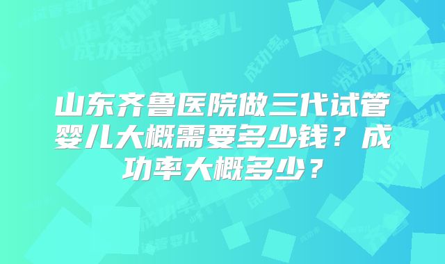 山东齐鲁医院做三代试管婴儿大概需要多少钱？成功率大概多少？