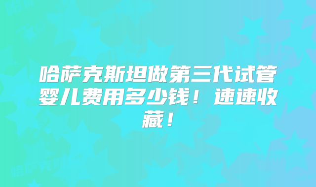 哈萨克斯坦做第三代试管婴儿费用多少钱!速速收藏!