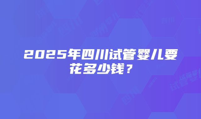 2025年四川试管婴儿要花多少钱？