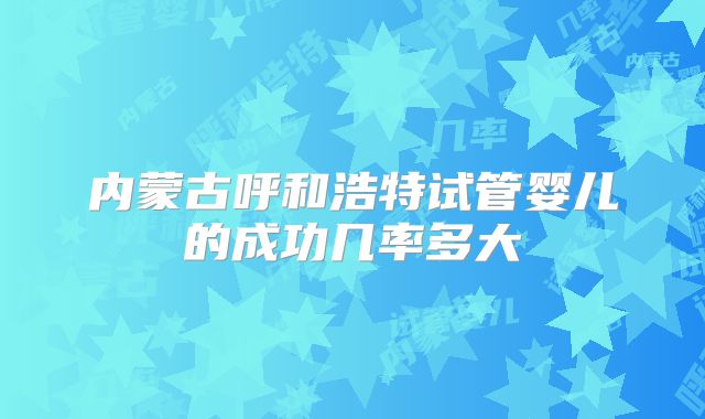 内蒙古呼和浩特试管婴儿的成功几率多大