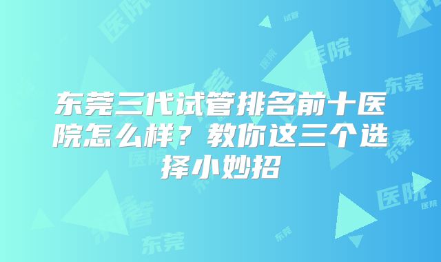 东莞三代试管排名前十医院怎么样？教你这三个选择小妙招