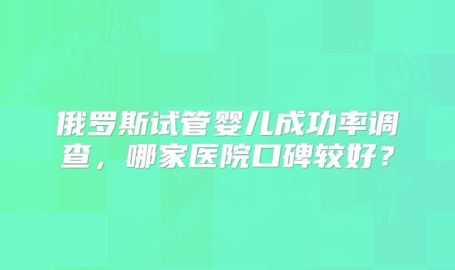 俄罗斯试管婴儿成功率调查，哪家医院口碑较好？