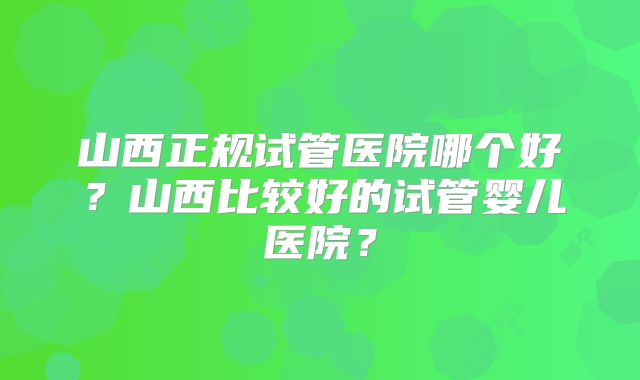 山西正规试管医院哪个好？山西比较好的试管婴儿医院？
