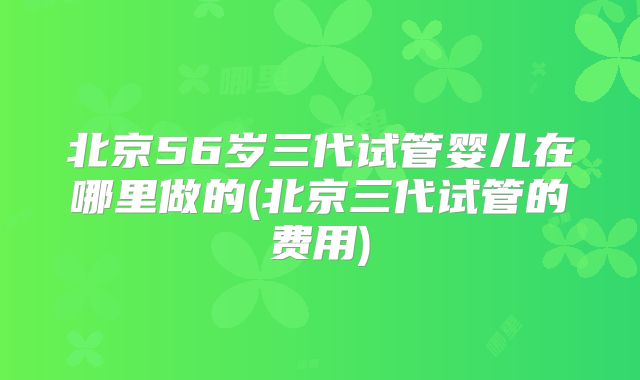 北京56岁三代试管婴儿在哪里做的(北京三代试管的费用)